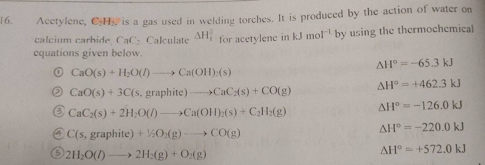 Acetylene, C_2H_2 , is a gas used in welding torches. It is produced by the action of water on 
calcium carbide CaC_2 Calculate △ H_f^(2 for acetylenc in kJmol^-1) by using the thermochemical 
cquations given below.
△ H°=-65.3kJ
CaO(s)+H_2O(l)to Ca(OH)_2(s)
△ H°=+462.3kJ
CaO(s)+3C(s,graphite)to CaC_2(s)+CO(g)
CaC_2(s)+2H_2O(l)to Ca(OH)_2(s)+C_2H_2(g)
△ H°=-126.0kJ
C(s,graphite)+1/2O_2(g)to CO(g)
△ H°=-220.0kJ
2H_2O(l)to 2H_2(g)+O_2(g)
△ H°=+572.0kJ