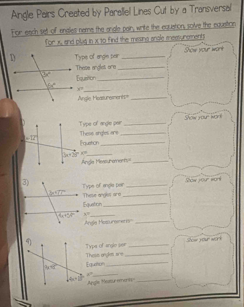 Angle Pairs Created by Parallel Lines Cut by a Transversal
For each set of angles name the angle pair, write the equation, solve the equation
for X_a and plug in x to find the missing angle measurements 
Type of angle pair _Show your work
These angles are_
Equation_
x= _
Angle Measurements=_
Type of angle pair _Show your work
These angles are_
Equation_
3x+28°x= _
Angle Measurements=_
Type of angle pair _Show your work
These angles are_
Equation_
x= _
Angle Measurements=_
Type of angle peir _Show your work
These angles are_
Equation
_
_ x=
Angle Measurements=_