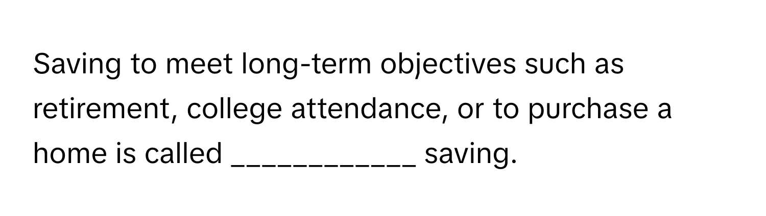 Saving to meet long-term objectives such as retirement, college attendance, or to purchase a home is called ____________ saving.