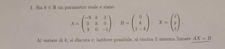 Sia k∈ R un parametro reale e siano
A=beginpmatrix -9&k&3 0&k&0 3&0&-1endpmatrix; B=beginpmatrix 0 k 1-kendpmatrix; X=beginpmatrix x y zendpmatrix. 
Al variare di k, si discuta e, laddove possibile, si risolva il sistema lineare AX=B.