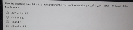 Use the graphing calculator to graph and find the zeros of the function y=2x^2+0.4x-19.2. The zeros of the
function are
-3.2 and −19.2.
-3.2 and 3.
-3 and 3.
-3 and −19.2.