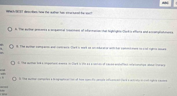 ABC
Which BEST describes how the author has structured the text?
A. The author presents a sequential treatment of information that highlights Clark's efforts and accomplishments.
1th B. The author compares and contrasts Clark's work as an educator with her commitment to civil rights issues.
rk,
on
C. The author links important events in Clark's life as a series of cause-and-effect relationships about literacy
se lad
with
. 1 D. The author compiles a biographical list of how specific people influenced Clark's activity in civil rights causes
s urrund
tute
r tne