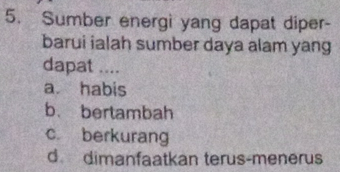 Sumber energi yang dapat diper-
barui ialah sumber daya alam yang
dapat ....
a habis
b. bertambah
c berkurang
d dimanfaatkan terus-menerus