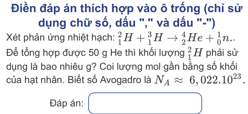 Điền đáp án thích hợp vào ô trống (chỉ sử 
dụng chữ số, dấu "," và dấu "-") 
Xét phản ứng nhiệt hạch: _1^(2H+_1^3Hto _2^4He+_0^1n.. 
Để tổng hợp được 50 g He thì khối lượng _1^2H phải sử 
dụng là bao nhiêu g? Coi lượng mol gần bằng số khối 
của hạt nhân. Biết số Avogadro là N_A)approx 6,022.10^(23). 
Đáp án: