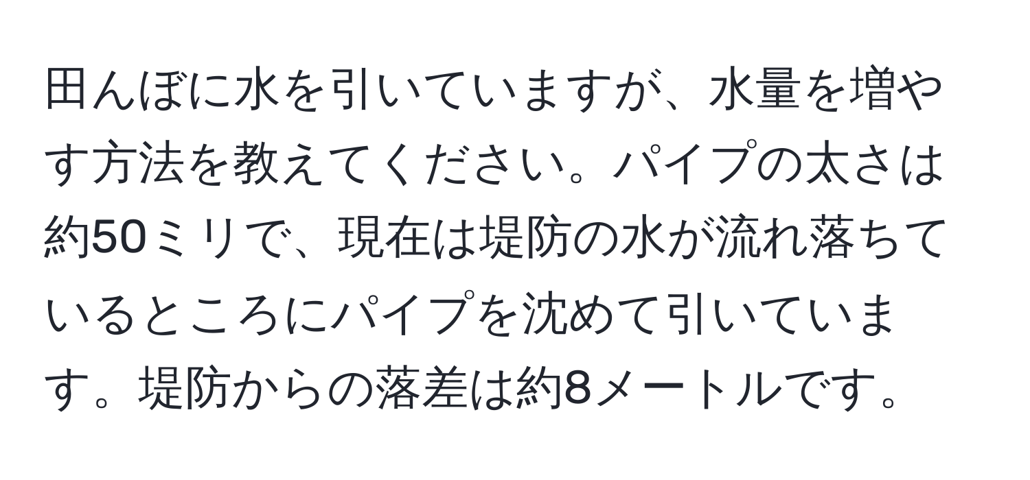 田んぼに水を引いていますが、水量を増やす方法を教えてください。パイプの太さは約50ミリで、現在は堤防の水が流れ落ちているところにパイプを沈めて引いています。堤防からの落差は約8メートルです。