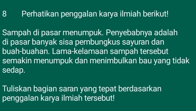 Perhatikan penggalan karya ilmiah berikut! 
Sampah di pasar menumpuk. Penyebabnya adalah 
di pasar banyak sisa pembungkus sayuran dan 
buah-buahan. Lama-kelamaan sampah tersebut 
semakin menumpuk dan menimbulkan bau yang tidak 
sedap. 
Tuliskan bagian saran yang tepat berdasarkan 
penggalan karya ilmiah tersebut!