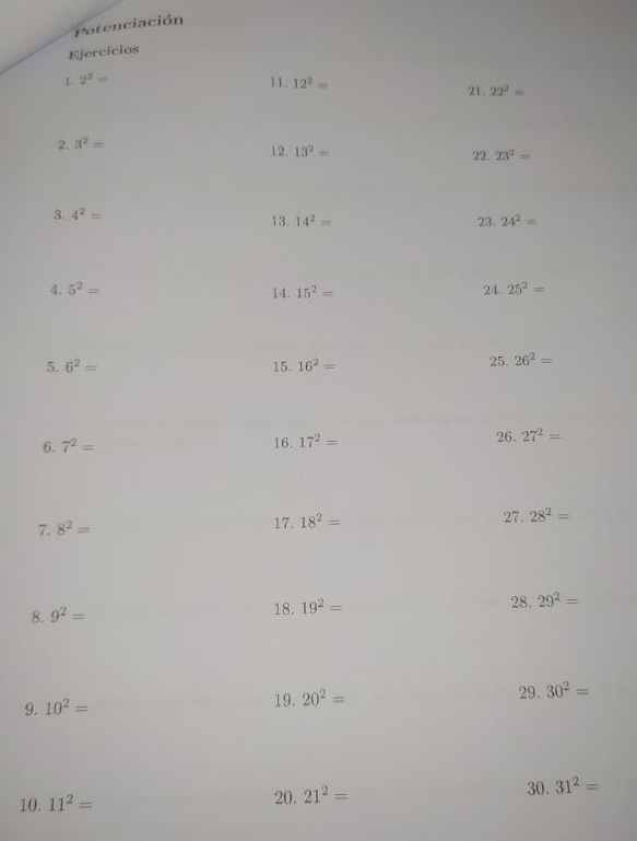 Potenciación 
Ejercicios 
1. 2^2=
11. 12^2= 22^2=
21. 
2. 3^2=
12. 13^2= 22. 23^2=
3. 4^2= 13. 14^2= 23. 24^2=
4. 5^2= 14. 15^2= 24. 25^2=
5. 6^2= 15. 16^2= 25. 26^2=
6. 7^2= 16. 17^2= 26. 27^2=
7. 8^2= 17. 18^2= 27. 28^2=
8. 9^2= 18. 19^2= 28. 29^2=
29. 
9. 10^2= 19. 20^2= 30^2=
30. 
10. 11^2= 20. 21^2= 31^2=