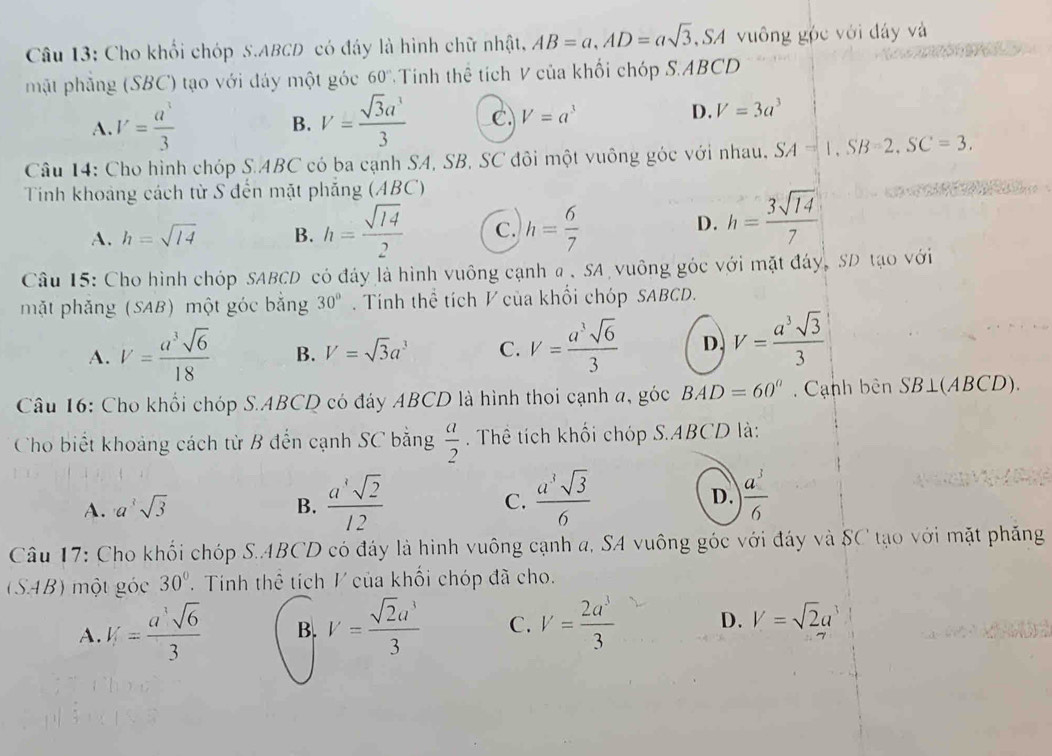 Cho khối chóp S.ABCD có đáy là hình chữ nhật, AB=a,AD=asqrt(3), , SA vuông góc với đây và
mặt phẳng (SBC) tạo với đáy một góc 60° * Tinh thể tích V của khối chóp S.ABCD
A. V= a^3/3  V= sqrt(3)a^3/3  C. V=a^3 D. V=3a^3
B.
Câu 14: Cho hình chóp S.ABC có ba cạnh SA, SB, SC đôi một vuông góc với nhau, SA=1,SB=2,SC=3.
Tinh khoảng cách từ S đến mặt phẳng (ABC)
A. h=sqrt(14) B. h= sqrt(14)/2  C. h= 6/7 
D. h= 3sqrt(14)/7 
Câu 15: Cho hình chóp SABCD có đảy là hình vuông cạnh a .SA vuông góc với mặt đáy, SD tạo với
mặt phăng (SAB) một góc bắng 30°.  Tính thể tích V của khổi chóp SABCD.
A. V= a^3sqrt(6)/18  B. V=sqrt(3)a^3 C. V= a^3sqrt(6)/3  D. V= a^3sqrt(3)/3 
Câu 16: Cho khổi chóp S.ABCD có đáy ABCD là hình thoi cạnh a, góc BAD=60° Cạnh bên  . SB⊥ (ABC D).
Cho biết khoảng cách từ B đến cạnh SC bằng  a/2 . Thể tích khối chóp S.ABCD là:
A. a^3sqrt(3) B.  a^4sqrt(2)/12  C.  a^3sqrt(3)/6  D.  a^3/6 
Câu 17: Cho khối chóp S.ABCD có đáy là hình vuông cạnh a, SA vuông góc với đáy và SC tạo với mặt phăng
(SAB) một góc 30°.  Tinh thể tích V của khối chóp đã cho.
A. V= a^3sqrt(6)/3  B. V= sqrt(2)a^3/3  C. V= 2a^3/3  D. V=sqrt(2)a^3