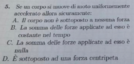 Se un corpo si muove di moto uniformemente
accelerato allora sicuramente:
A. Il corpo non è sottoposto a nessuna forza
B. La somma delle forze applicate ad esso è
costante nel tempo
C. La somma delle forze applicate ad esso è
nulla
D. hat E sottoposto ad una forza centripeta