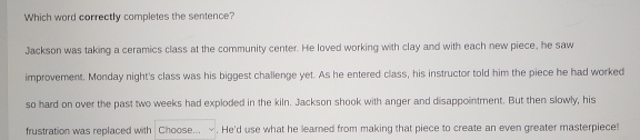 Which word correctly completes the sentence? 
Jackson was taking a ceramics class at the community center. He loved working with clay and with each new piece, he saw 
improvement. Monday night's class was his biggest challenge yet. As he entered class, his instructor told him the piece he had worked 
so hard on over the past two weeks had exploded in the kiln. Jackson shook with anger and disappointment. But then slowly, his 
frustration was replaced with Choose... . He'd use what he learned from making that piece to create an even greater masterpiece!