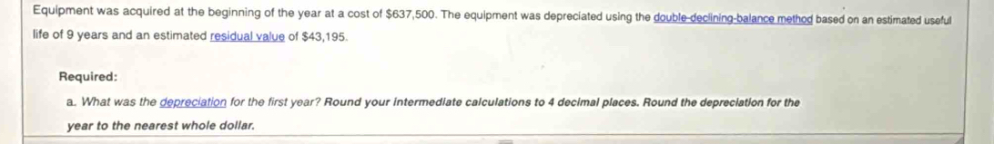 Equipment was acquired at the beginning of the year at a cost of $637,500. The equipment was depreciated using the double-declining-balance method based on an estimated useful 
life of 9 years and an estimated residual value of $43,195. 
Required: 
a. What was the depreciation for the first year? Round your intermediate calculations to 4 decimal places. Round the depreciation for the
year to the nearest whole dollar.