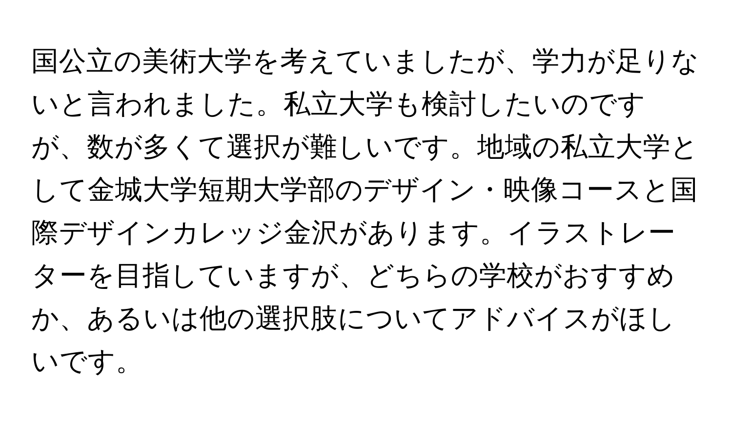 国公立の美術大学を考えていましたが、学力が足りないと言われました。私立大学も検討したいのですが、数が多くて選択が難しいです。地域の私立大学として金城大学短期大学部のデザイン・映像コースと国際デザインカレッジ金沢があります。イラストレーターを目指していますが、どちらの学校がおすすめか、あるいは他の選択肢についてアドバイスがほしいです。