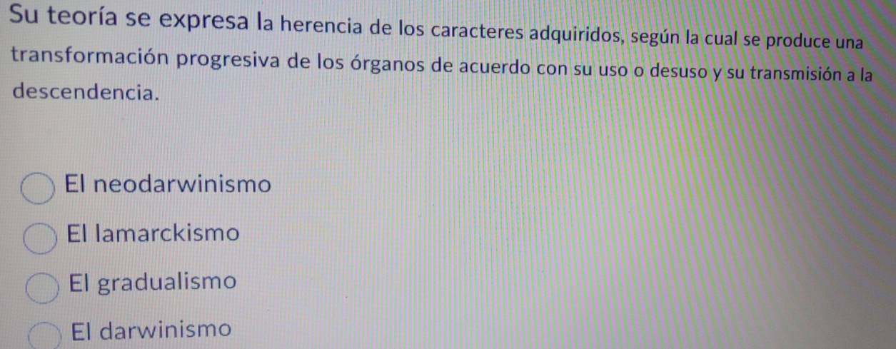 Su teoría se expresa la herencia de los caracteres adquiridos, según la cual se produce una
transformación progresiva de los órganos de acuerdo con su uso o desuso y su transmisión a la
descendencia.
El neodarwinismo
El lamarckismo
El gradualismo
El darwinismo