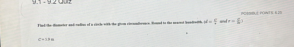 9.1 -9.2 Quiz 
POSSIBLE POINTS: 6.25 
Find the diameter and radius of a circle with the given circumference. Round to the nearest hundredth. (d= C/π   and r= C/2π  )
C=5.9m