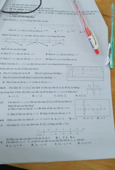 Lập bàng biển thiên của bàm số
4. Từ bàng biện thiên suy ra cán hựg trị của hàm số.
để xãc đình đầu của PP trác nghiệm: Sử dụng tai tnh, tính giá tị đạo hàu của hàm số y=f(x)kx^2 giá trị lần cận của x 
Ki x qua x, ,10 đó biết x, là điệm cục đại bay điểm c iêu cửa hàm so.
A. Phân câu bội 4 hựa chọn
Câu 1.Hàm số y=f(x) có bàng biển thiên sao đây:
Hàm số f(x) đạt cực tiểu tại điểm A. x=0. B. y=-1 C. y=0 D. x=
xác định, liên tục trên 8 và có bằng biển thiên:
Câu 2, Xét hàm số f(x) - 1 0
.
y . 0 .
+
2
y
Mệnh đề nào sau đây là sai. 1
A. Hàm số f(x) đạt cực đại tại 4=0 B. Hàm số f(x) đạt cực tiểu tại x=1
C. Hìm số f(x) đạt cực tiểu tại x=-5x=1. D. Hàm số f(4) có hi điểm cực trị,
Câu 3, Cho hàm số y=f(x) xác định, liêu tục trên R. và có băng biển thiên nhu sau:
Khẳng định nào sau đây là khẳng định đùng ?
.
A. Hàm số có đùng một cục trị. B. Hàm số có giá trị cực tiểu bằng 1.
C. Hàm số có giá trị lớu nhất bằng 0 và giá trị nhỏ nhất bằng - 1
D. Hàm số đạt cực đại tại x=0 và đạt cực tiểu tại x=1.
Câu 4: Cho hàm số y=f(x) xác định và liên tục trên R và có đồ thị là đường
ong trong hình vẽ bên. Hồi điểm cực tiểu của đồ thị hàm số y=f(x) là diểm não ?
A. x=-2. B. y=-2. C. M(0,-2). D. N(2:2).
* 5: Cho hàm số y=f(x) liên tục trên đoạn [0,4] có đồ thị như hình vẽ.
Mệnh đề nào sau đây đùng?
A. Hàm số đạt cực đại tại x=4.B Hàm số đạt cực tiểu tại x=0.
C. Hàm số đạt cực đại tại x=2. D. Hàm số đạt cực tiểu tại x=3.
u 6: Điểm cực tiểu của hàm số : y=-x^3+3x+4 là : A. x=-1. B. x=1. C. x=-3. D. x=3.
1 7: Cho hàm số f(x) xác đình trên Rvee  2 có bàng xét dầu f^-(x)
v →∞ -2 1 2 3 , ∞
f'(t) + 0 . o | o
Số điểm cực đai của hàm số đã cho là: A. 3. B. 1 C. 2, D. 4.
8: Cho hàm số y=x^2-3x có giá trị cực đại và cực tiểu lần lượt là y_1=y_2 Khi đó
A. y_1-y_2=-4 B. 2y_1-y_2=6. C. 2y_1-y_2=-6. D. y_1+y_2=4