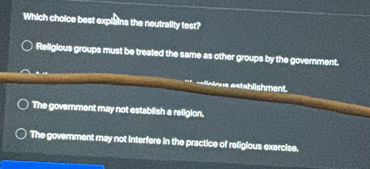 Which choice best explains the neutrality test?
Religious groups must be treated the same as other groups by the government.
sa ligious establishment.
The government may not establish a religion.
The government may not interfere in the practice of religious exercise.