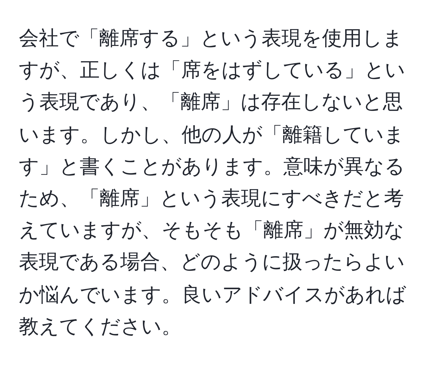 会社で「離席する」という表現を使用しますが、正しくは「席をはずしている」という表現であり、「離席」は存在しないと思います。しかし、他の人が「離籍しています」と書くことがあります。意味が異なるため、「離席」という表現にすべきだと考えていますが、そもそも「離席」が無効な表現である場合、どのように扱ったらよいか悩んでいます。良いアドバイスがあれば教えてください。