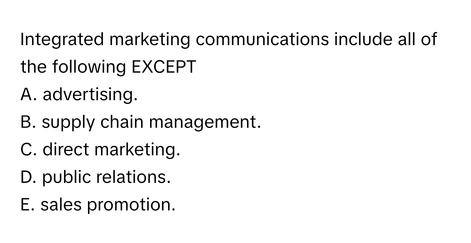 Integrated marketing communications include all of the following EXCEPT
A. advertising.
B. supply chain management.
C. direct marketing.
D. public relations.
E. sales promotion.