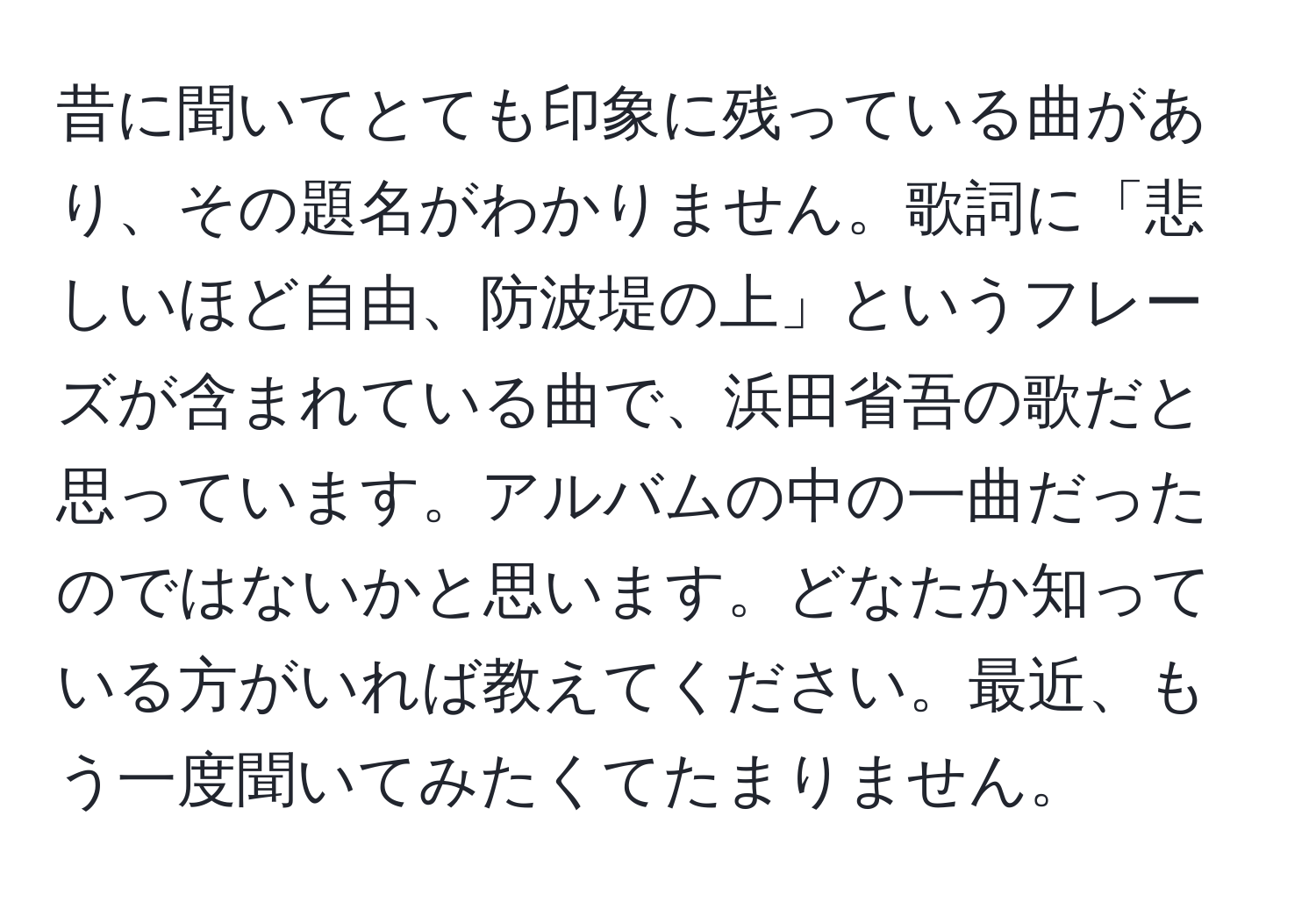 昔に聞いてとても印象に残っている曲があり、その題名がわかりません。歌詞に「悲しいほど自由、防波堤の上」というフレーズが含まれている曲で、浜田省吾の歌だと思っています。アルバムの中の一曲だったのではないかと思います。どなたか知っている方がいれば教えてください。最近、もう一度聞いてみたくてたまりません。