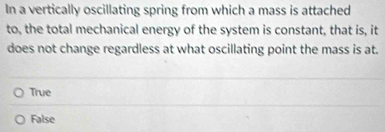 In a vertically oscillating spring from which a mass is attached
to, the total mechanical energy of the system is constant, that is, it
does not change regardless at what oscillating point the mass is at.
True
False