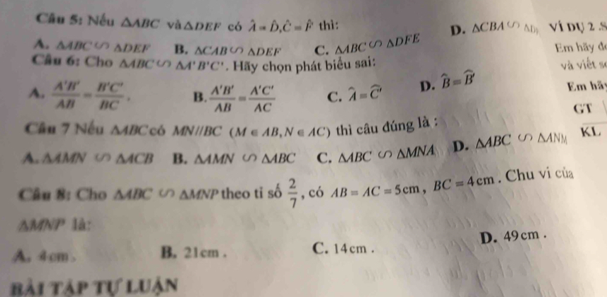 Nếu △ ABC vǎ △ DEF có hat A=hat D, hat C=hat F thì: D. △ CBA∽ △ D_(_ ) Ví dụ 2 .S
A. △ ABC∽ △ DEF B. △ CABCO△ DEF C. △ ABC∽ △ DFE Em hãy đe
Cầu 6: Cho △ ABC'O△ A'B'C'. Hãy chọn phát biểu sai:
và viết sĩ
A.  A'B'/AB = B'C'/BC . B.  A'B'/AB = A'C'/AC  C. widehat A=widehat C' D. widehat B=widehat B' Em hã
GT
Câu 7 Nếu △ ABC có MNparallel BC(M∈ AB, N∈ AC) thì câu đúng là :
A. △ AMN (1) △ ACB B. △ AMN △ ABC C. △ ABC∽ △ MNA D. △ ABC ∽ ΔANM KL
Câu 8: Cho △ ABC∽ △ MNP theo tǐ số  2/7  , có AB=AC=5cm, BC=4cm. Chu vi của
△MNP là:
A. 4cm. B. 21cm. C. 14cm. D. 49 cm.
bài Tập tự luận