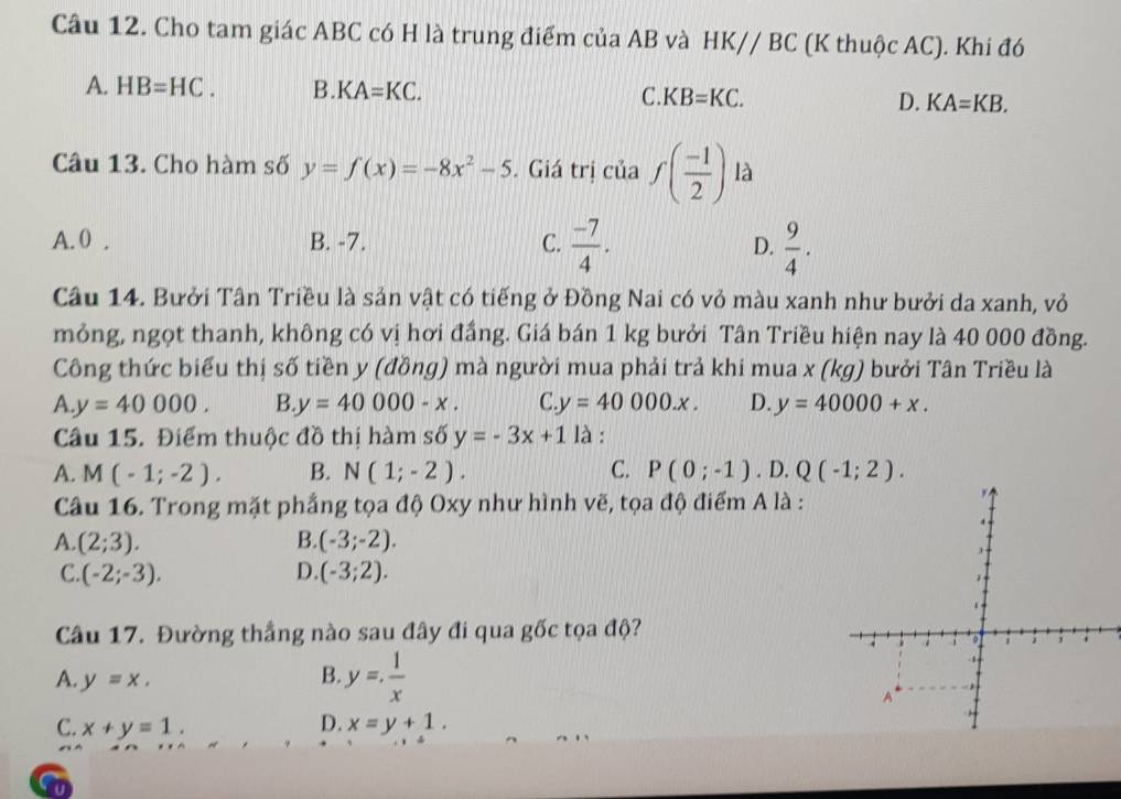 Cho tam giác ABC có H là trung điểm của AB và HK//BC (K thuộc AC). Khi đó
A. HB=HC. B. KA=KC. C KB=KC. D. KA=KB. 
Câu 13. Cho hàm số y=f(x)=-8x^2-5. Giá trị của f( (-1)/2 ) là
A. 0. B. -7. C.  (-7)/4 . D.  9/4 . 
Câu 14. Bưởi Tân Triều là sản vật có tiếng ở Đồng Nai có vỏ màu xanh như bưởi da xanh, vỏ
mỏng, ngọt thanh, không có vị hơi đầng. Giá bán 1 kg bưởi Tân Triều hiện nay là 40 000 đồng.
Công thức biểu thị số tiền y (đồng) mà người mua phải trả khi mua x (kg) bưởi Tân Triều là
A y=40000. B y=40000-x. C y=40000.x. D. y=40000+x. 
Câu 15. Điểm thuộc đồ thị hàm số y=-3x+1 là :
A. M(-1;-2). B. N(1;-2). C. P(0;-1).D.Q(-1;2). 
Câu 16. Trong mặt phẳng tọa độ Oxy như hình vẽ, tọa độ điểm A là :
A. (2;3). B. (-3;-2).
C. (-2;-3). D. (-3;2). 
Câu 17. Đường thắng nào sau đây đi qua gốc tọa độ?
A. y=x.
B. y= 1/x 
C. x+y=1. D. x=y+1. 
t