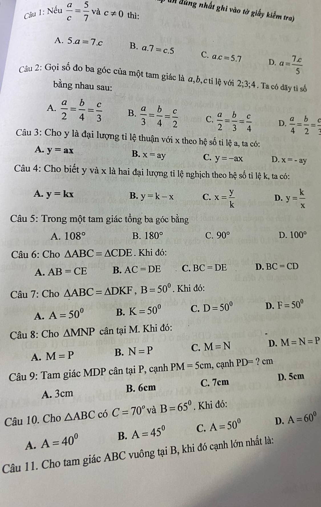 un d ùng nhất ghi vào tờ giấy kiểm tra)
Câu 1: Nếu  a/c = 5/7  và c!= 0 thì:
A. 5.a=7.c B. a.7=c.5 C. a.c=5.7
D. a= (7.c)/5 
Câu 2: Gọi số đo ba góc của một tam giác là a,b,c tỉ lệ với 2;3;4. Ta có dãy tỉ số
bằng nhau sau:
A.  a/2 = b/4 = c/3  B.  a/3 = b/4 = c/2  C.  a/2 = b/3 = c/4  D.  a/4 = b/2 = c/3 
Câu 3: Cho y là đại lượng tỉ lệ thuận với x theo hệ số tỉ lệ a, ta có:
A. y=ax
B. x=ay
C. y=-ax D. x=-ay
Câu 4: Cho biết y và x là hai đại lượng tỉ lệ nghịch theo hệ số tỉ lệ k, ta có:
A. y=kx B. y=k-x C. x= y/k  y= k/x 
D.
Câu 5: Trong một tam giác tổng ba góc bằng
A. 108° B. 180° C. 90° D. 100°
Câu 6: Cho △ ABC=△ CDE. Khi đó:
A. AB=CE B. AC=DE C. BC=DE D. BC=CD
Câu 7: Cho △ ABC=△ DKF,B=50^0. Khi đó:
A. A=50^0 B. K=50^0 C. D=50^0 D. F=50^0
Câu 8: Cho △ MNP cân tại M. Khi đó:
A. M=P
B. N=P
C. M=N D. M=N=P
Câu 9: Tam giác MDP cân tại P, cạnh PM=5cm , cạnh PD=?cm
D. 5cm
A. 3cm B. 6cm C. 7cm
Câu 10. Cho △ ABC có C=70° và B=65°. Khi đó:
A. A=40^0
B. A=45° C. A=50^0 D. A=60^0
Câu 11. Cho tam giác ABC vuông tại B, khi đó cạnh lớn nhất là: