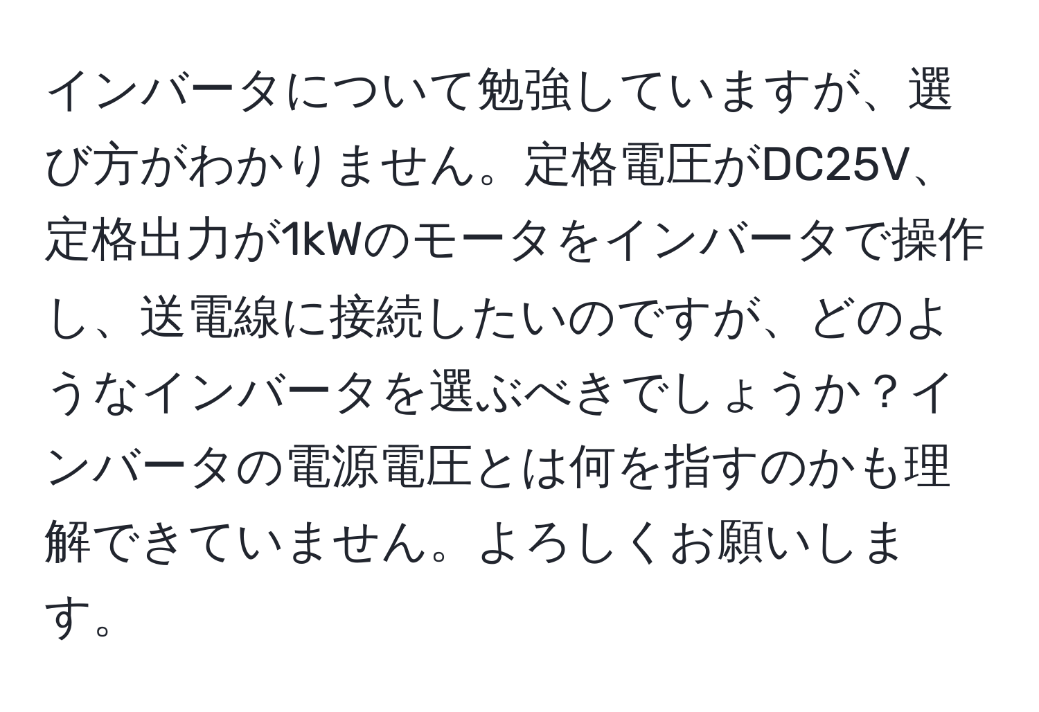 インバータについて勉強していますが、選び方がわかりません。定格電圧がDC25V、定格出力が1kWのモータをインバータで操作し、送電線に接続したいのですが、どのようなインバータを選ぶべきでしょうか？インバータの電源電圧とは何を指すのかも理解できていません。よろしくお願いします。