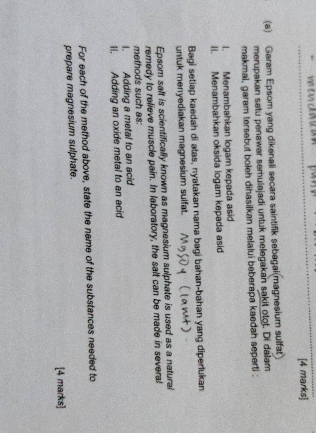 Garam Epsom yang dikenali secara saintifik sebagai(magnesium sulfat 
merupakan satu penawar semulajadi untuk melegakan sakit otot. Di dalam 
makmal, garam tersebut boleh dihasilkan melalui beberapa kaedah seperti : 
I. Menambahkan logam kepada asid 
II. Menambahkan oksida logam kepada asid 
Bagi setiap kaedah di atas, nyatakan nama bagi bahan-bahan yang diperlukan 
untuk menyediakan magnesium sulfat. 
Epsom salt is scientifically known as magnesium sulphate is used as a natural 
remedy to relieve muscle pain. In laboratory, the salt can be made in several 
methods such as: 
I. Adding a metal to an acid 
II. Adding an oxide metal to an acid 
For each of the method above, state the name of the substances needed to 
prepare magnesium sulphate. 
[4 marks]