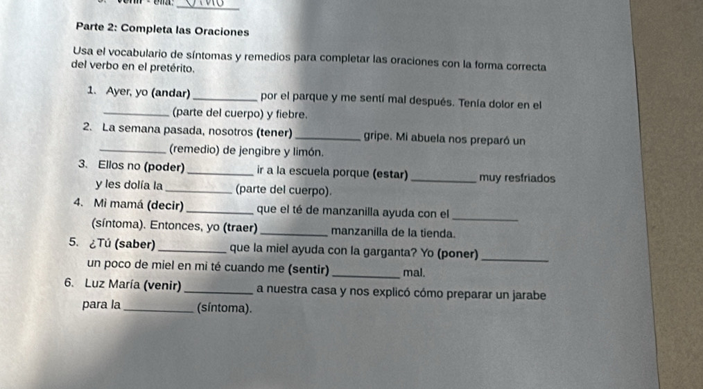 Parte 2: Completa las Oraciones 
Usa el vocabulario de síntomas y remedios para completar las oraciones con la forma correcta 
del verbo en el pretérito. 
1. Ayer, yo (andar) _por el parque y me sentí mal después. Tenía dolor en el 
_(parte del cuerpo) y fiebre. 
2. La semana pasada, nosotros (tener) _gripe. Mi abuela nos preparó un 
_(remedio) de jengibre y limón. 
3. Ellos no (poder)_ ir a la escuela porque (estar) _muy resfriados 
y les dolía la _(parte del cuerpo). 
4. Mi mamá (decir) _que el té de manzanilla ayuda con el_ 
(síntoma). Entonces, yo (traer)_ manzanilla de la tienda. 
5. ¿Tú (saber) _que la miel ayuda con la garganta? Yo (poner)_ 
un poco de miel en mi té cuando me (sentir) _mal. 
6. Luz María (venir) _a nuestra casa y nos explicó cómo preparar un jarabe 
para la _(síntoma).