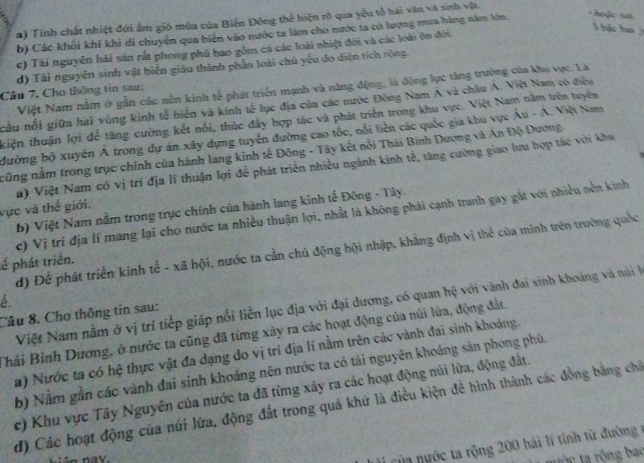 a) Tính chất nhiệt đới ẩm gió mùa của Biến Đông thể hiện rõ qua yểu tổ hải văn và sinh vật.
3 bặc hai
h) Các khối khi khi di chuyển qua biển vào nước ta làm cho nước ta có lượng mưa hàng năm lớn.
-  hoặc si
c) Tài nguyên hải sản rất phong phú bao gồm cả các loài nhiệt đôi và các loài ôn đới.
d) Tái nguyễn sinh vật biển giâu thành phần loài chủ yếu do diện tích rộng.
Việt Nam nằm ở gẫn các nền kinh tế phát triển mạnh và năng động, là động lực tăng trường của khu vực. Là
Câu 7. Cho thông tin sau:
cầu nổi giữa hai vùng kinh tể biển và kinh tế lục địa của các nước Đông Nam A và châu Á. Việt Nam có điều
kiện thuận lợi đễ tăng cường kết nổi, thúc đầy hợp tác và phát triển trong khu vực. Việt Nam nằm trên tuyềa
đường bộ xuyên Á trong dự án xây dựng tuyển đường cao tốc, nổi liền các quốc gia khu vực Âu - A. Việt Nam
cũng nằm trong trục chính của hành lang kinh tế Đông - Tây kết nổi Thái Bình Dương và Án Độ Dương.
a) Việt Nam có vị trí địa lí thuận lợi để phát triển nhiều ngành kinh tế, tăng cường giao lưu hợp tác với khu
vực và thế giới.
b) Việt Nam nằm trong trục chính của hành lang kinh tế Đông - Tây.
c) Vị trí địa lí mang lại cho nước ta nhiều thuận lợi, nhất là không phải cạnh tranh gay gắt với nhiều nền kinh
d) Để phát triển kinh tế - xã hội, nước ta cần chủ động hội nhập, khẳng định vị thể của minh trên trường quốc
ế phát triển.
é
Việt Nam nằm ở vị trí tiếp giáp nổi liền lục địa với đại dương, có quan hệ với vành đai sinh khoảng và núi l
Câu 8. Cho thông tin sau:
Thái Bình Dương, ở nước ta cũng đã từng xây ra các hoạt động của núi lửa, động đất.
a) Nước ta có hệ thực vật đa dạng do vị trí địa lí nằm trên các vành đai sinh khoáng.
b) Nằm gần các vành đai sinh khoáng nên nước ta có tải nguyên khoáng sản phong phủ.
c) Khu vực Tây Nguyên của nước ta đã từng xây ra các hoạt động núi lừa, động đất.
đ) Các hoạt động của núi lửa, động đất trong quá khứ là điều kiện để hình thành các đồng bằng chỉ
ca  ngớc ta rộng 200 hải lí tính từ đường 
tộc ta rộng bao