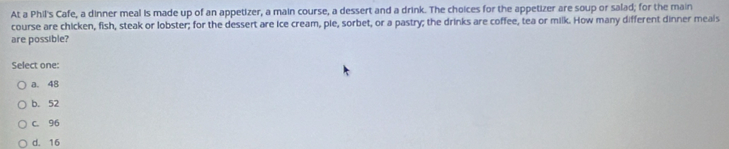 At a Phil's Cafe, a dinner meal is made up of an appetizer, a main course, a dessert and a drink. The choices for the appetizer are soup or salad; for the main
course are chicken, fish, steak or lobster; for the dessert are ice cream, pie, sorbet, or a pastry; the drinks are coffee, tea or milk. How many different dinner meals
are possible?
Select one:
a. 48
b. 52
c. 96
d. 16