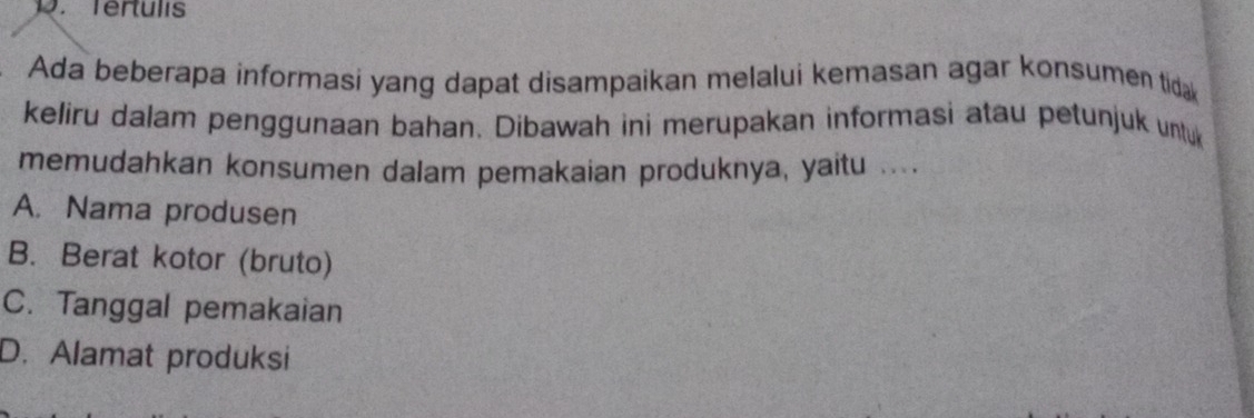 Tertulis
Ada beberapa informasi yang dapat disampaikan melalui kemasan agar konsumen tidak
keliru dalam penggunaan bahan. Dibawah ini merupakan informasi atau petunjuk untuk
memudahkan konsumen dalam pemakaian produknya, yaitu ... .
A. Nama produsen
B. Berat kotor (bruto)
C. Tanggal pemakaian
D. Alamat produksi