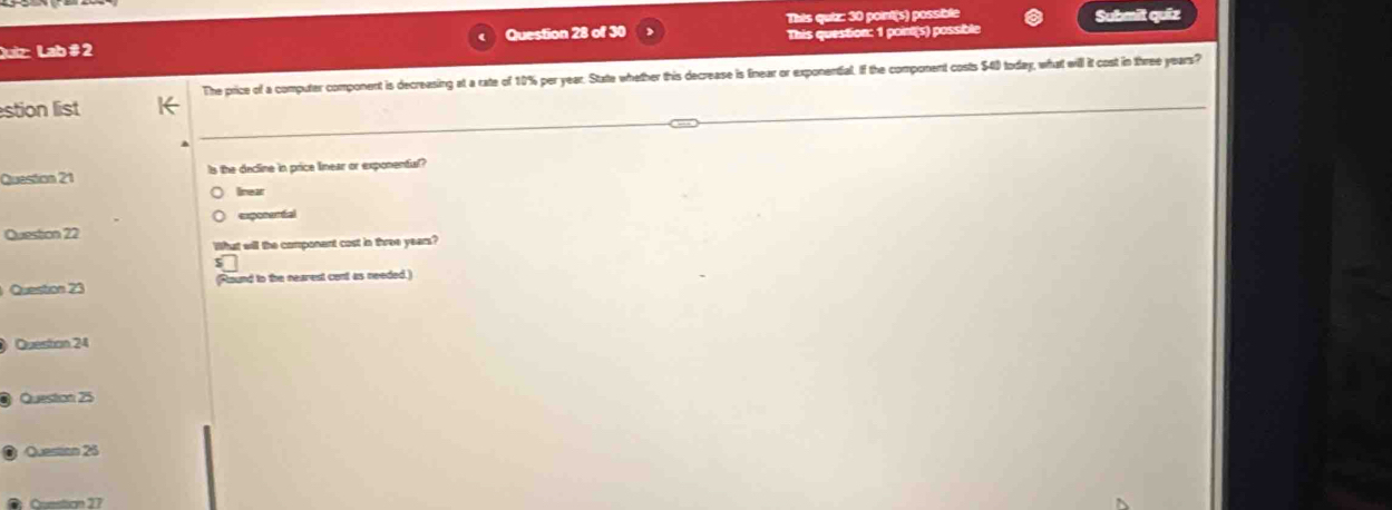 Lab # 2 Question 28 of 30 This quiz: 30 point(s) possible Submit quiz
This question: 1 point(s) possible
The price of a computer component is decreasing at a rate of 10% per year. State whether this decrease is finear or exponential. If the component costs $40 today, what will it cost in three years?
stion list
Question 21 Is the decline in price linear or exponenful?
lnear
exposartal
Question 22
What will the componant cost in three years?
$
Question 23 (Round to the nearest cont as needed.)
Queston 24
Question 25
Question 25
Comstion 27