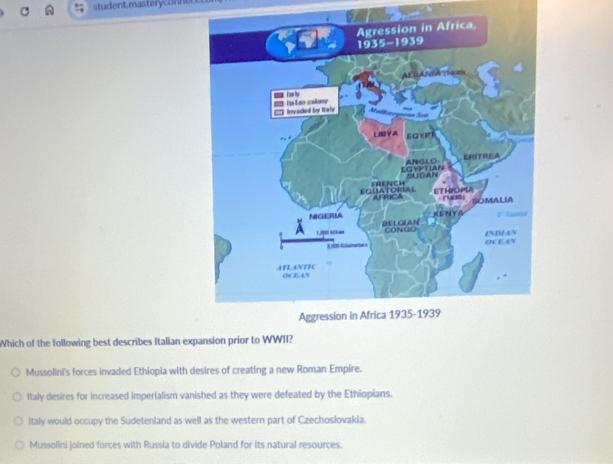 student, masteryconner
Which of the following best describes Italian expansion prior to WWII?
Mussolini's forces invaded Ethiopia with desires of creating a new Roman Empire.
Italy desires for increased imperialism vanished as they were defeated by the Ethiopians.
Italy would occupy the Sudetenland as well as the western part of Czechoslovakia.
Mussolini joined forces with Russia to divide Poland for its natural resources.