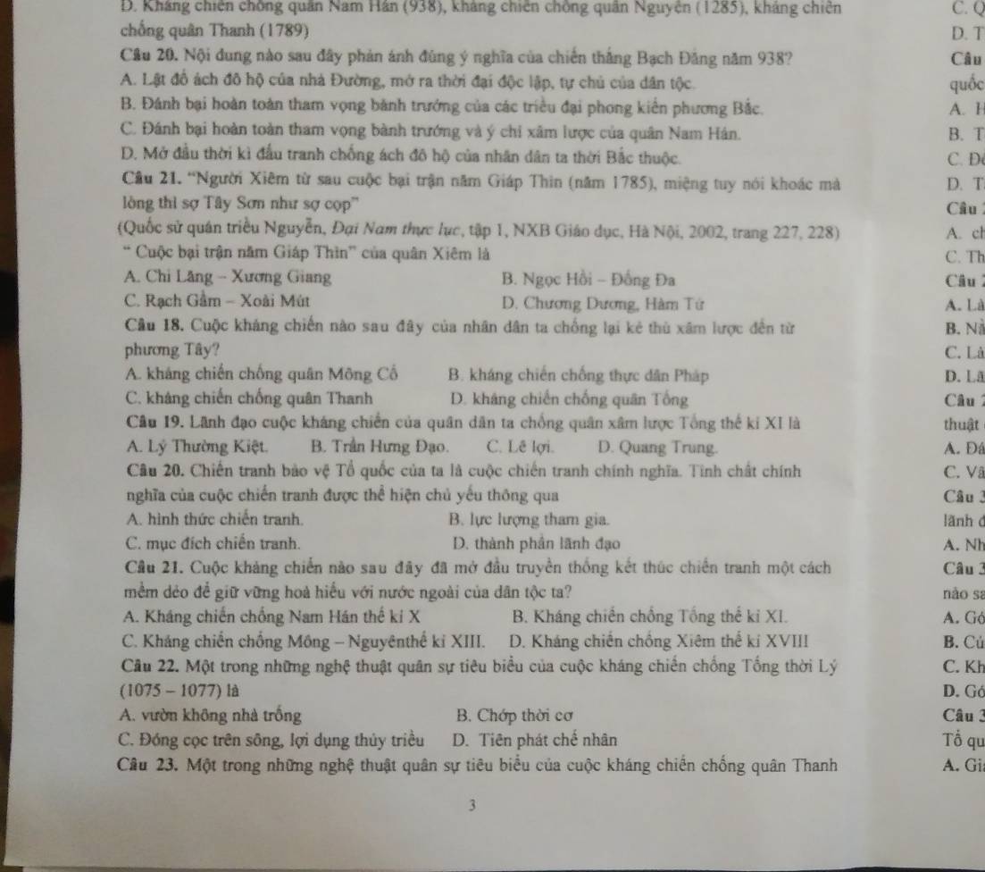 D. Kháng chiến chồng quân Nam Hán (938), kháng chiến chồng quân Nguyễn (1285), kháng chiên C. Q
chống quân Thanh (1789) D. T
Câu 20. Nội dung nào sau đây phản ánh đùng ý nghĩa của chiến thắng Bạch Đăng năm 938? Câu
A. Lật đồ ách đô hộ của nhà Đường, mở ra thời đại độc lập, tự chủ của dân tộc. quốc
B. Đánh bại hoàn toàn tham vọng bành trướng của các triều đại phong kiến phương Bắc. A. H
C. Đánh bại hoàn toàn tham vọng bành trướng và ý chi xâm lược của quân Nam Hán. B. T
D. Mở đầu thời kì đầu tranh chống ách đô hộ của nhân dân ta thời Bắc thuộc. C. D
Câu 21. “Người Xiêm từ sau cuộc bại trận năm Giáp Thin (năm 1785), miệng tuy nói khoác mà D. T
òng thì sợ Tây Sơn như sợ cọp'' Câu
(Quốc sử quán triều Nguyễn, Đại Nam thực lục, tập 1, NXB Giáo dục, Hà Nội, 2002, trang 227, 228) A. c
“ Cuộc bại trận năm Giáp Thìn” của quân Xiêm là C. Th
A. Chi Lăng - Xương Giang B. Ngọc Hồi - Đồng Đa Câu
C. Rạch Gầm - Xoài Mút D. Chương Dương, Hàm Tứ A. Là
Câu 18. Cuộc kháng chiến nào sau đây của nhân dân ta chống lại kẻ thủ xâm lược đến từ B. N
phương Tây? C. Là
A. kháng chiến chống quân Mông Cổ B. kháng chiến chống thực dân Pháp D.Lã
C. kháng chiến chống quân Thanh D. kháng chiến chống quân Tổng Câu1
Câu 19. Lãnh đạo cuộc kháng chiến của quân dân ta chống quân xâm lược Tổng thế ki XI là thuật
A. Lý Thường Kiệt. B. Trần Hưng Đạo. C. Lê lợi. D. Quang Trung. A. D
Câu 20. Chiến tranh bảo vệ Tổ quốc của ta là cuộc chiến tranh chính nghĩa. Tinh chất chính C. V
nghĩa của cuộc chiến tranh được thể hiện chủ yếu thông qua Câu 3
A. hình thức chiến tranh. B. lực lượng tham gia. lãnh c
C. mục đích chiến tranh. D. thành phân lãnh đạo A. Nh
Cầu 21. Cuộc khảng chiến nào sau đây đã mở đầu truyền thống kết thúc chiến tranh một cách Câu 3
mềm dẻo để giữ vững hoà hiểu với nước ngoài của dân tộc ta? nào sa
A. Kháng chiến chống Nam Hán thế kí X  B. Kháng chiến chồng Tổng thể kỉ XI. A. Gó
C. Kháng chiến chống Mông - Nguyênthế ki XIII. D. Kháng chiến chồng Xiêm thế kí XVIII B. Cú
Cầu 22. Một trong những nghệ thuật quân sự tiêu biểu của cuộc kháng chiến chống Tổng thời Lý C. Kh
(1075 - 1077) là D. Gó
A. vườn không nhà trống B. Chớp thời cơ Câu 3
C. Đóng cọc trên sông, lợi dụng thủy triều D. Tiên phát chế nhân Tổ qu
Câu 23. Một trong những nghệ thuật quân sự tiêu biểu của cuộc kháng chiến chống quân Thanh A. Gi
3