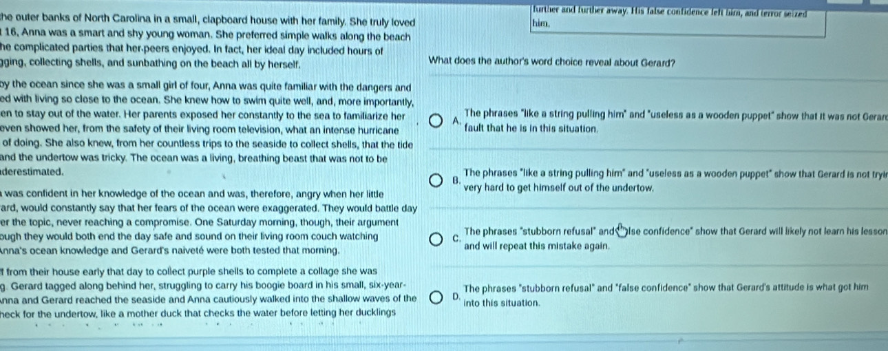further and further away. His false confidence left hirn, and terror seized
he outer banks of North Carolina in a small, clapboard house with her family. She truly loved him.
16, Anna was a smart and shy young woman. She preferred simple walks along the beach
he complicated parties that her-peers enjoyed. In fact, her ideal day included hours of
ging, collecting shells, and sunbathing on the beach all by herself.
What does the author's word choice reveal about Gerard?
by the ocean since she was a small girl of four, Anna was quite familiar with the dangers and
ed with living so close to the ocean. She knew how to swim quite well, and, more importantly,
en to stay out of the water. Her parents exposed her constantly to the sea to familiarize her A. The phrases "like a string pulling him" and "useless as a wooden puppet" show that it was not Gerar
even showed her, from the safety of their living room television, what an intense hurricane fault that he is in this situation.
of doing. She also knew, from her countless trips to the seaside to collect shells, that the tide
and the undertow was tricky. The ocean was a living, breathing beast that was not to be
derestimated. The phrases "like a string pulling him" and "useless as a wooden puppet" show that Gerard is not tryi
B.
was confident in her knowledge of the ocean and was, therefore, angry when her little very hard to get himself out of the undertow.
ard, would constantly say that her fears of the ocean were exaggerated. They would battle day
er the topic, never reaching a compromise. One Saturday morning, though, their argument
ough they would both end the day safe and sound on their living room couch watching C The phrases "stubborn refusal" and "Ise confidence" show that Gerard will likely not learn his lesson
Anna's ocean knowledge and Gerard's naiveté were both tested that morning. and will repeat this mistake again.
f from their house early that day to collect purple shells to complete a collage she was
g. Gerard tagged along behind her, struggling to carry his boogie board in his small, six-year- The phrases "stubborn refusal" and "false confidence" show that Gerard's attitude is what got him
Anna and Gerard reached the seaside and Anna cautiously walked into the shallow waves of the D. into this situation.
neck for the undertow, like a mother duck that checks the water before letting her ducklings