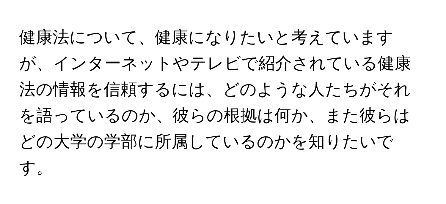 健康法について、健康になりたいと考えていますが、インターネットやテレビで紹介されている健康法の情報を信頼するには、どのような人たちがそれを語っているのか、彼らの根拠は何か、また彼らはどの大学の学部に所属しているのかを知りたいです。