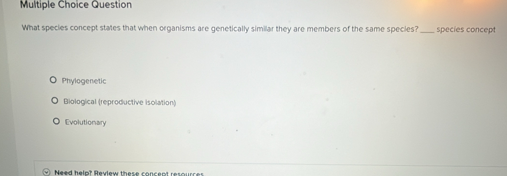 Question
What species concept states that when organisms are genetically similar they are members of the same species? _species concept
Phylogenetic
Biological (reproductive isolation)
Evolutionary
Need help? Review these concept resources