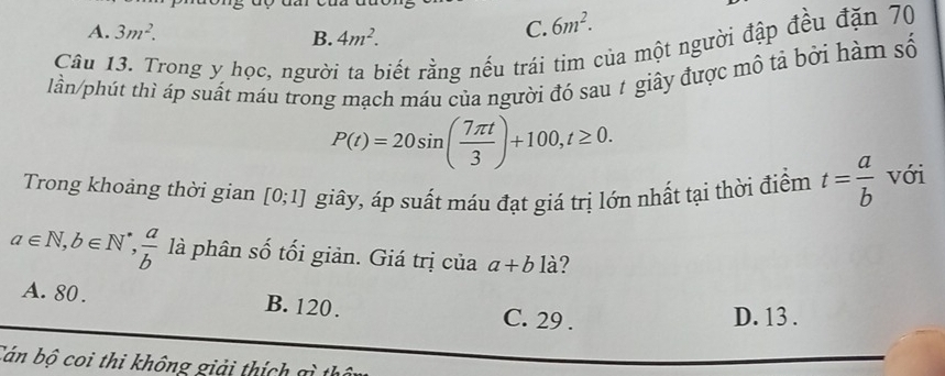 A. 3m^2. B. 4m^2.
C. 6m^2. 
Câu 13. Trong y học, người ta biết rằng nếu trái tim của một người đập đều đặn 70
lần/phút thì áp suất máu trong mạch máu của người đó sau # giây được mô tả bởi hàm số
P(t)=20sin ( 7π t/3 )+100, t≥ 0. 
Trong khoảng thời gian [0;1] giây, áp suất máu đạt giá trị lớn nhất tại thời điểm t= a/b  với
a∈ N, b∈ N^*,  a/b  là phân số tối giản. Giá trị của a+b là?
A. 80. B. 120. C. 29. D. 13.
Cán bộ coi thi không giải thí h g