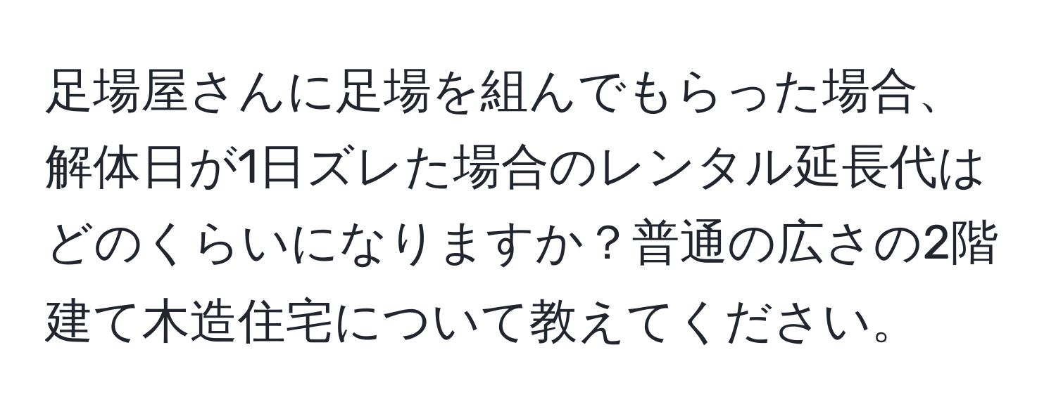 足場屋さんに足場を組んでもらった場合、解体日が1日ズレた場合のレンタル延長代はどのくらいになりますか？普通の広さの2階建て木造住宅について教えてください。