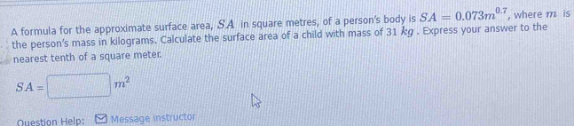 A formula for the approximate surface area, SA in square metres, of a person's body is SA=0.073m^(0.7) , where m is 
the person's mass in kilograms. Calculate the surface area of a child with mass of 31 kg. Express your answer to the 
nearest tenth of a square meter.
SA=□ m^2
Question Help: Message instructor