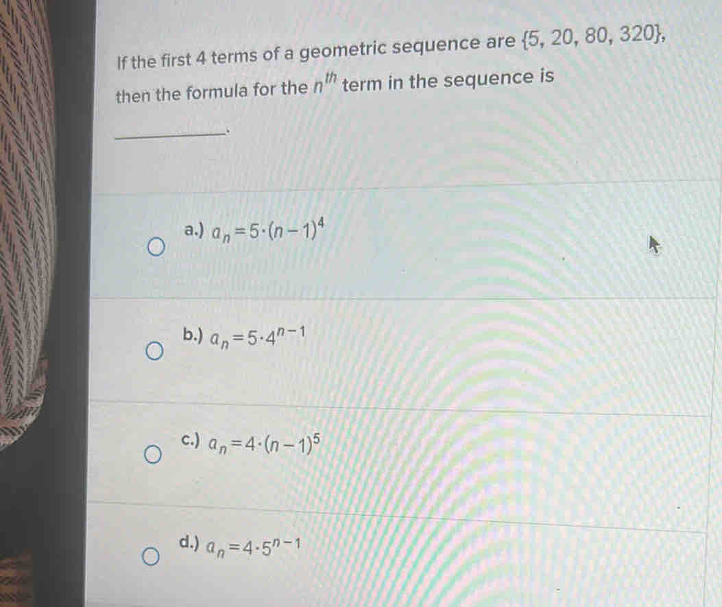 If the first 4 terms of a geometric sequence are  5,20,80,320 , 
then the formula for the n^(th) term in the sequence is
_
a.) a_n=5· (n-1)^4
b.) a_n=5· 4^(n-1)
c.) a_n=4· (n-1)^5
d.) a_n=4· 5^(n-1)