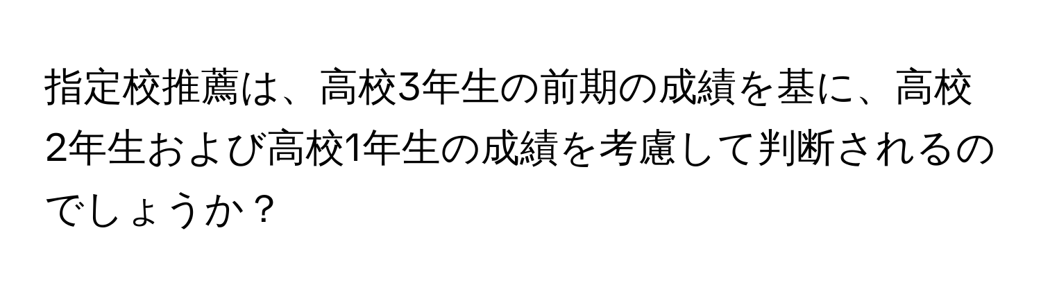 指定校推薦は、高校3年生の前期の成績を基に、高校2年生および高校1年生の成績を考慮して判断されるのでしょうか？