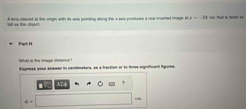 A lens placed at the origin with its axis pointing along the x axis produces a real inverted image at x=-24cm that is twice as 
tall as the object. 
Part H 
What is the image distance? 
Express your answer in centimeters, as a fraction or to three significant figures. 
AΣφ ?
cm
d_i=