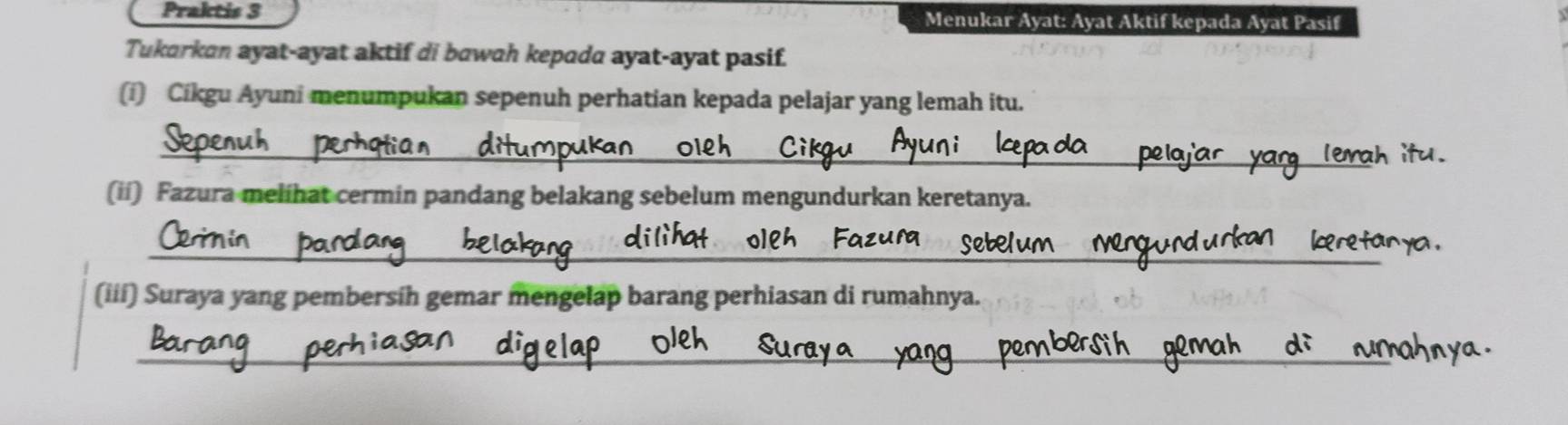 Praktis 3 Menukar Ayat: Ayat Aktif kepada Ayat Pasif 
Tukarkan ayat-ayat aktif di bawah kepada ayat-ayat pasif. 
(i) Cikgu Ayuni menumpukan sepenuh perhatian kepada pelajar yang lemah itu. 
_ 
(ii) Fazura melihat cermin pandang belakang sebelum mengundurkan keretanya 
_ 
_ 
_ 
(iii) Suraya yang pembersih gemar mengelap barang perhiasan di rumahnya. 
_ 
_