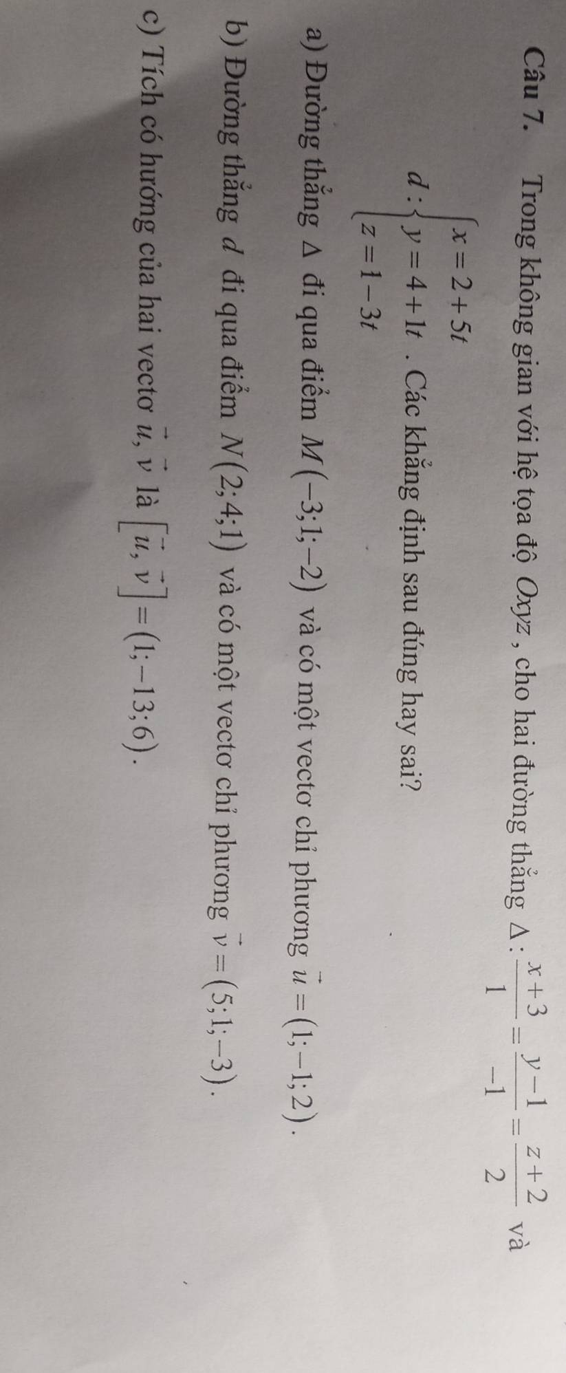 Trong không gian với hệ tọa độ Oxyz , cho hai đường thắng Δ:  (x+3)/1 = (y-1)/-1 = (z+2)/2  và 
d :beginarrayl x=2+5t y=4+1t z=1-3tendarray.. Các khẳng định sau đúng hay sai? 
a) Đường thẳng Δ đi qua điểm M(-3;1;-2) và có một vectơ chỉ phương vector u=(1;-1;2). 
b) Đường thắng đ đi qua điểm N(2;4;1) và có một vectơ chỉ phương vector v=(5;1;-3). 
c) Tích có hướng của hai vectơ vector u, vector v là [vector u,vector v]=(1;-13;6).