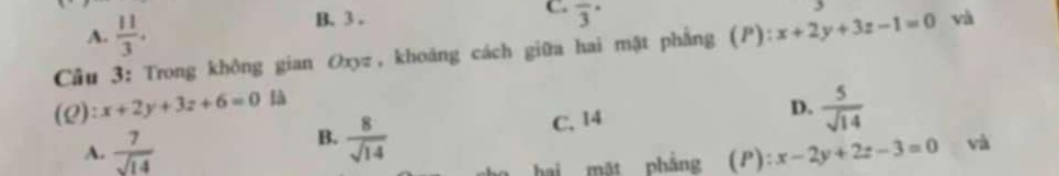 A.  11/3 . B. 3.
C. overline 3^((·) 
Câu 3: Trong không gian Oxyz, khoáng cách giữa hai mật phẳng (P):x+2y+3z-1=0 và
(Q): x+2y+3z+6=0 D. frac 5)sqrt(14)
B.  8/sqrt(14) 
A.  7/sqrt(14)  C. 14
hi mặt phẳng (P): x-2y+2z-3=0 và