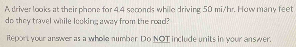 A driver looks at their phone for 4.4 seconds while driving 50 mi/hr. How many feet
do they travel while looking away from the road? 
Report your answer as a whole number. Do NOT include units in your answer.