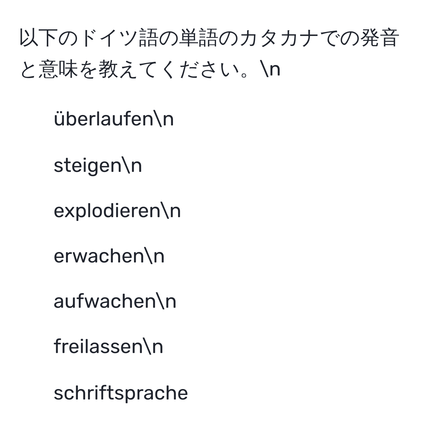 以下のドイツ語の単語のカタカナでの発音と意味を教えてください。n
- überlaufenn
- steigenn
- explodierenn
- erwachenn
- aufwachenn
- freilassenn
- schriftsprache